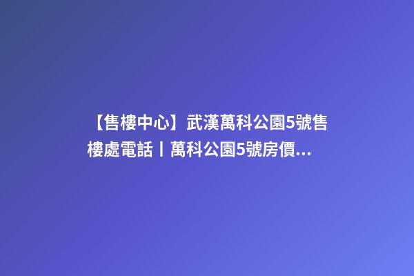 【售樓中心】武漢萬科公園5號售樓處電話丨萬科公園5號房價/戶型/位置詳解！